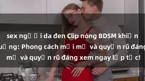 sex người da đen Clip nóng BDSM khiến người xem phát cuồng: Phong cách mới mẻ và quyến rũ đáng xem ngay lập tức!
