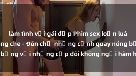 làm tình với gái đẹp Phim sex loạn luân đầy kích thích không che - Đón chờ những cảnh quay nóng bỏng với những cặp đôi không ngại hãm hiếp gia đình trong lòng