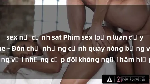 sex nữ cảnh sát Phim sex loạn luân đầy kích thích không che - Đón chờ những cảnh quay nóng bỏng với những cặp đôi không ngại hãm hiếp gia đình trong lòng