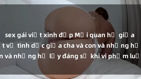 sex gái việt xinh đẹp Mối quan hệ giữa cha và con: Sự thật về tình dục giữa cha và con và những hệ lụy đáng sợ khi vi phạm luật pháp.