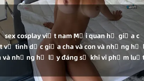 sex cosplay việt nam Mối quan hệ giữa cha và con: Sự thật về tình dục giữa cha và con và những hệ lụy đáng sợ khi vi phạm luật pháp.