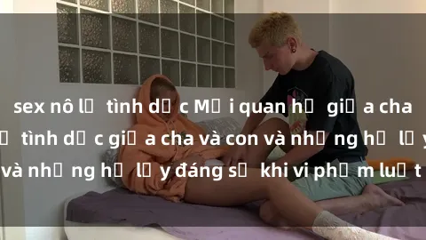 sex nô lệ tình dục Mối quan hệ giữa cha và con: Sự thật về tình dục giữa cha và con và những hệ lụy đáng sợ khi vi phạm luật pháp.
