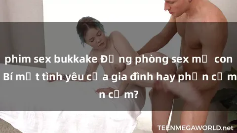 phim sex bukkake Động phòng sex mẹ con: Bí mật tình yêu của gia đình hay phản cảm?