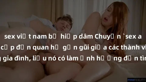 sex việt nam bị hiếp dâm Chuyện `sex anh em ruột` - Đề cập đến quan hệ gần gũi giữa các thành viên trong gia đình, liệu nó có làm ảnh hưởng đến tình cảm gia đình hay không?