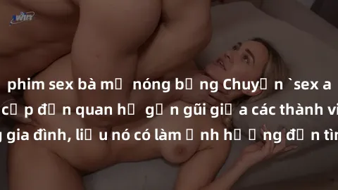 phim sex bà mẹ nóng bỏng Chuyện `sex anh em ruột` - Đề cập đến quan hệ gần gũi giữa các thành viên trong gia đình, liệu nó có làm ảnh hưởng đến tình cảm gia đình hay không?