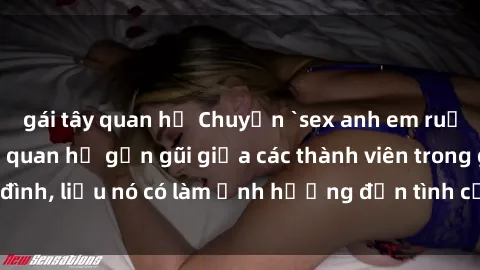 gái tây quan hệ Chuyện `sex anh em ruột` - Đề cập đến quan hệ gần gũi giữa các thành viên trong gia đình, liệu nó có làm ảnh hưởng đến tình cảm gia đình hay không?