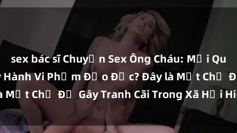 sex bác sĩ Chuyện Sex Ông Cháu: Mối Quan Hệ Gia Đình Hay Hành Vi Phạm Đạo Đức? Đây là Một Chủ Đề Gây Tranh Cãi Trong Xã Hội Hiện Nay.