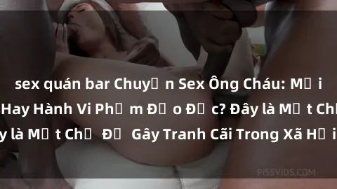 sex quán bar Chuyện Sex Ông Cháu: Mối Quan Hệ Gia Đình Hay Hành Vi Phạm Đạo Đức? Đây là Một Chủ Đề Gây Tranh Cãi Trong Xã Hội Hiện Nay.