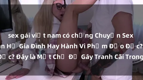 sex gái việt nam có chồng Chuyện Sex Ông Cháu: Mối Quan Hệ Gia Đình Hay Hành Vi Phạm Đạo Đức? Đây là Một Chủ Đề Gây Tranh Cãi Trong Xã Hội Hiện Nay.