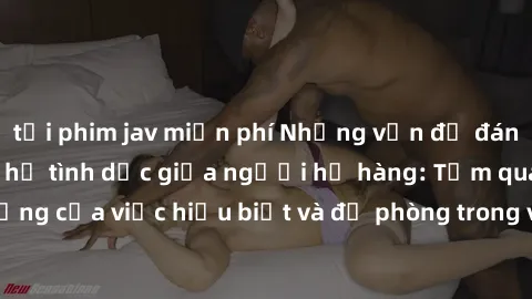tải phim jav miễn phí Những vấn đề đáng quan tâm về quan hệ tình dục giữa người họ hàng: Tầm quan trọng của việc hiểu biết và đề phòng trong việc tiếp xúc trong gia đình.