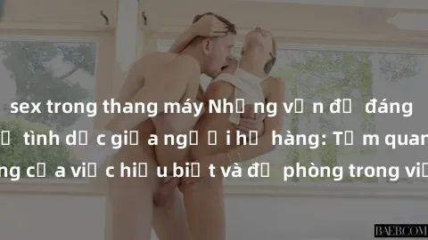 sex trong thang máy Những vấn đề đáng quan tâm về quan hệ tình dục giữa người họ hàng: Tầm quan trọng của việc hiểu biết và đề phòng trong việc tiếp xúc trong gia đình.
