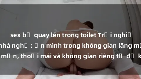 sex bị quay lén trong toilet Trải nghiệm độc đáo tại sex nhà nghỉ: ẩn mình trong không gian lãng mạn, thoải mái và không gian riêng tư để khuấy động tình ái.