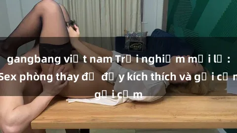 gangbang việt nam Trải nghiệm mới lạ: Sex phòng thay đồ đầy kích thích và gợi cảm
