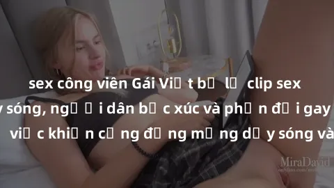 sex công viên Gái Việt bị lộ clip sex khiến dư luận dậy sóng, người dân bức xúc và phản đối gay gắt. Sự việc khiến cộng đồng mạng dậy sóng và yêu cầu xử lý nghiêm ngặt.