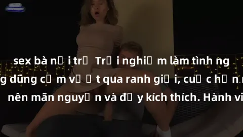 sex bà nội trợ Trải nghiệm làm tình ngoài đường: Khi lòng dũng cảm vượt qua ranh giới, cuộc hẹn nơi công cộng trở nên mãn nguyện và đầy kích thích. Hành vi nguy hiểm, nhưng cũng tạo nên cảm giác mới m