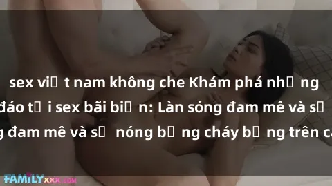 sex việt nam không che Khám phá những trải nghiệm độc đáo tại sex bãi biển: Làn sóng đam mê và sự nóng bỏng cháy bỏng trên cát trắng