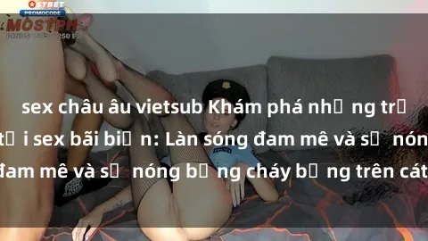 sex châu âu vietsub Khám phá những trải nghiệm độc đáo tại sex bãi biển: Làn sóng đam mê và sự nóng bỏng cháy bỏng trên cát trắng