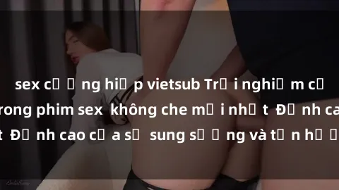 sex cưỡng hiếp vietsub Trải nghiệm cực kỳ nóng bỏng trong phim sex  không che mới nhất  Đỉnh cao của sự sung sướng và tận hưởng chân thật