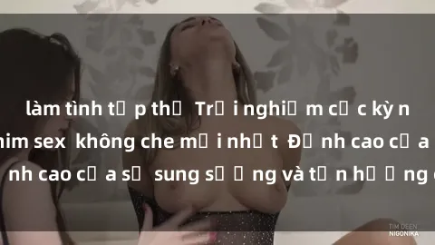 làm tình tập thể Trải nghiệm cực kỳ nóng bỏng trong phim sex  không che mới nhất  Đỉnh cao của sự sung sướng và tận hưởng chân thật