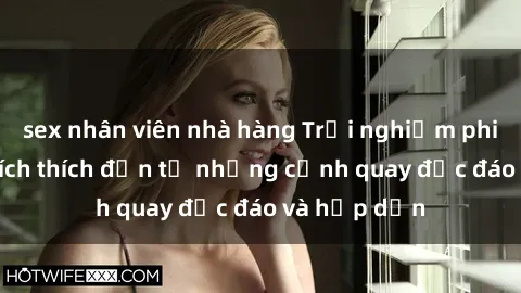 sex nhân viên nhà hàng Trải nghiệm phim sex : Sự kích thích đến từ những cảnh quay độc đáo và hấp dẫn