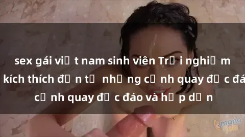 sex gái việt nam sinh viên Trải nghiệm phim sex : Sự kích thích đến từ những cảnh quay độc đáo và hấp dẫn