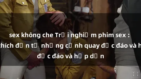 sex không che Trải nghiệm phim sex : Sự kích thích đến từ những cảnh quay độc đáo và hấp dẫn