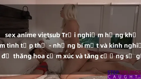 sex anime vietsub Trải nghiệm hứng khởi cùng với việc làm tình tập thể - những bí mật và kinh nghiệm để thăng hoa cảm xúc và tăng cường sự gắn kết trong mối quan hệ