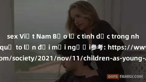 sex Việt Nam Bạo lực tình dục trong nhóm: nguy cơ và hậu quả to lớn đối mọi người参考: https://www.theguardian.com/society/2021/nov/11/children-as-young-as-four-are-being-sexually-abused-by-groups-in-uk