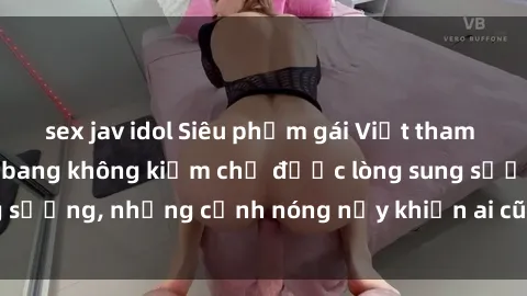 sex jav idol Siêu phẩm gái Việt tham gia trong buổi gangbang không kiềm chế được lòng sung sướng, những cảnh nóng nảy khiến ai cũng phải mãn nhãn