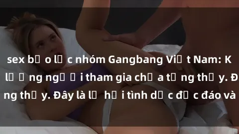 sex bạo lực nhóm Gangbang Việt Nam: Kỷ lục mới với số lượng người tham gia chưa từng thấy. Đây là lễ hội tình dục độc đáo và gây sốc.
