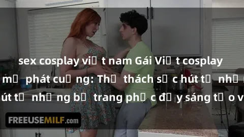 sex cosplay việt nam Gái Việt cosplay sexy khiến fan hâm mộ phát cuồng: Thử thách sức hút từ những bộ trang phục đầy sáng tạo và quyến rũ!
