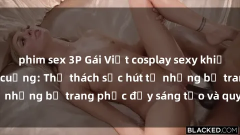 phim sex 3P Gái Việt cosplay sexy khiến fan hâm mộ phát cuồng: Thử thách sức hút từ những bộ trang phục đầy sáng tạo và quyến rũ!