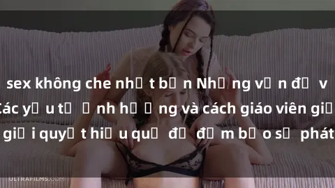 sex không che nhật bản Những vấn đề về sex học sinh: Các yếu tố ảnh hưởng và cách giáo viên giải quyết hiệu quả để đảm bảo sự phát triển toàn diện.