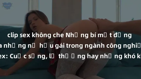 clip sex không che Những bí mật đằng sau cuộc sống của những nữ hầu gái trong ngành công nghiệp sex: Cuộc sống, lẽ thường hay những khó khăn mà họ phải đối mặt.