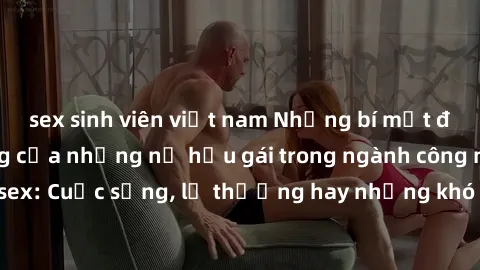 sex sinh viên việt nam Những bí mật đằng sau cuộc sống của những nữ hầu gái trong ngành công nghiệp sex: Cuộc sống, lẽ thường hay những khó khăn mà họ phải đối mặt.