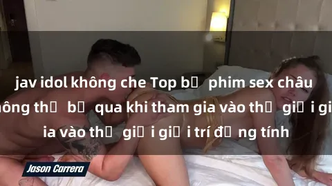 jav idol không che Top bộ phim sex châu âu nổi tiếng không thể bỏ qua khi tham gia vào thế giới giải trí đồng tính