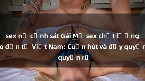 sex nữ cảnh sát Gái Mỹ sex chất lượng cao đến từ Việt Nam: Cuốn hút và đầy quyến rũ