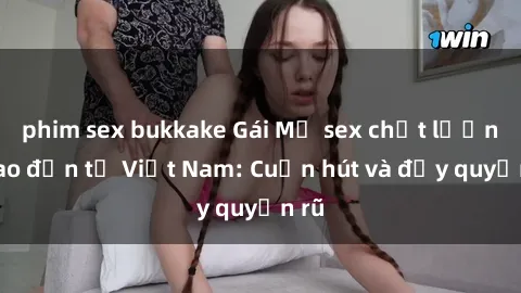 phim sex bukkake Gái Mỹ sex chất lượng cao đến từ Việt Nam: Cuốn hút và đầy quyến rũ