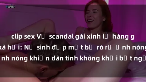 clip sex Vụ scandal gái xinh lộ hàng gây sốt trên mạng xã hội: Nữ sinh đẹp mắt bị rò rỉ ảnh nóng khiến dân tình không khỏi bất ngờ và phẫn nộ!