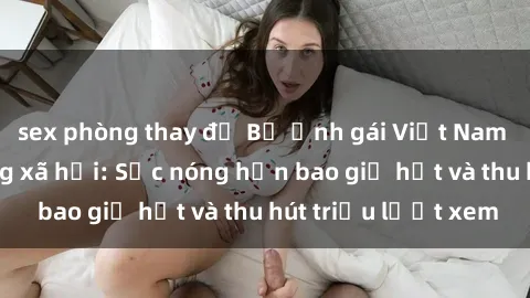 sex phòng thay đồ Bộ ảnh gái Việt Nam nude gây sốt mạng xã hội: Sắc nóng hơn bao giờ hết và thu hút triệu lượt xem
