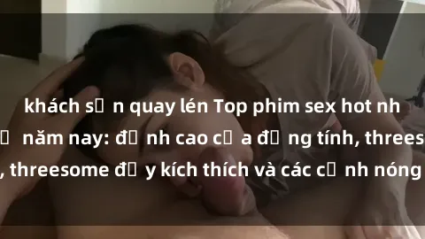 khách sạn quay lén Top phim sex hot nhất không thể bỏ lỡ năm nay: đỉnh cao của đồng tính, threesome đầy kích thích và các cảnh nóng đang gây sốt!