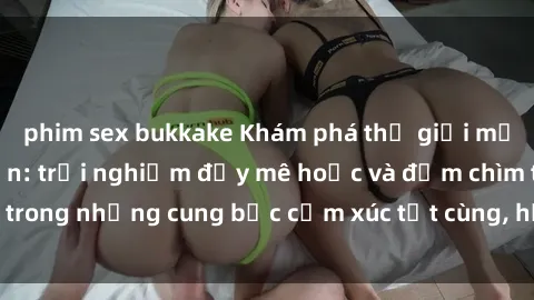 phim sex bukkake Khám phá thế giới mới với sex người lớn: trải nghiệm đầy mê hoặc và đắm chìm trong những cung bậc cảm xúc tột cùng, hứng khởi và cuốn hút.