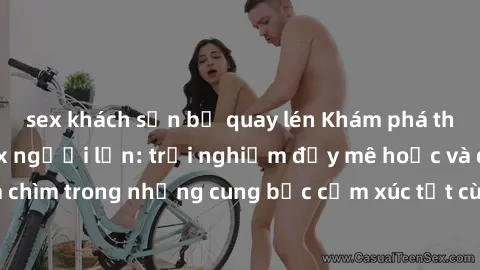 sex khách sạn bị quay lén Khám phá thế giới mới với sex người lớn: trải nghiệm đầy mê hoặc và đắm chìm trong những cung bậc cảm xúc tột cùng, hứng khởi và cuốn hút.