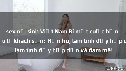 sex nữ sinh Việt Nam Bí mật cuộc hẹn gái Việt lần đầu ở khách sạn: Hẹn hò, làm tình đầy hấp dẫn và đam mê!