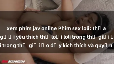 xem phim jav online Phim sex loli: thỏa mãn đam mê của người yêu thích thể loại loli trong thế giới ảo đầy kích thích và quyến rũ.