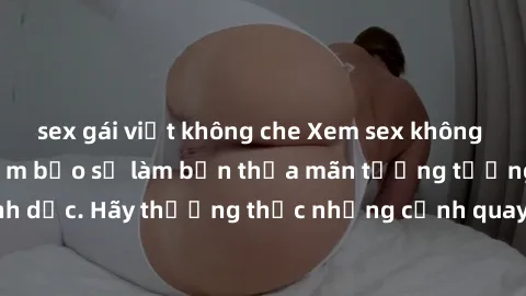 sex gái việt không che Xem sex không che HD miễn phí đảm bảo sẽ làm bạn thỏa mãn tưởng tượng và nhu cầu tình dục. Hãy thưởng thức những cảnh quay hấp dẫn và mãnh liệt ngay bây giờ!