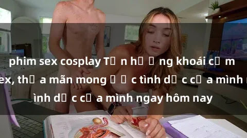 phim sex cosplay Tận hưởng khoái cảm với gái xinh sex, thỏa mãn mong ước tình dục của mình ngay hôm nay