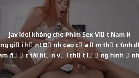 jav idol không che Phim Sex Việt Nam HD - Xem ngay và không giới hạn! Đỉnh cao của ẩm thực tình dục Việt Nam được tái hiện với chất lượng hình ảnh sắc nét. Hãy thưởng thức ngay!