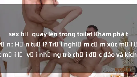 sex bị quay lén trong toilet Khám phá thế giới sex trực tuyến: Hơn tuổi? Trải nghiệm cảm xúc mới lạ với những trò chơi độc đáo và kích thích người lớn