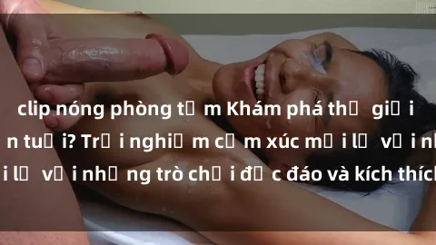 clip nóng phòng tắm Khám phá thế giới sex trực tuyến: Hơn tuổi? Trải nghiệm cảm xúc mới lạ với những trò chơi độc đáo và kích thích người lớn